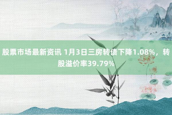 股票市场最新资讯 1月3日三房转债下降1.08%，转股溢价率39.79%