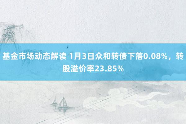 基金市场动态解读 1月3日众和转债下落0.08%，转股溢价率23.85%