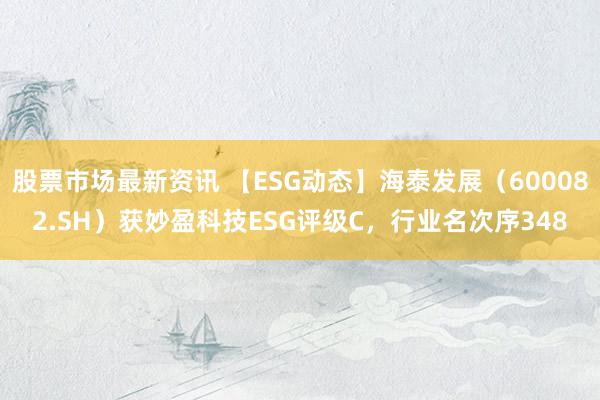 股票市场最新资讯 【ESG动态】海泰发展（600082.SH）获妙盈科技ESG评级C，行业名次序348